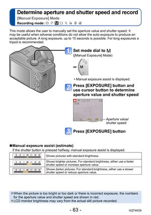 Page 63- 63 -VQT4K59
Determine aperture and shutter speed and record  
[Manual Exposure] Mode
Recording mode:        
This mode allows the user to manually set the aperture value and shutter speed. It 
may be useful when adverse conditions do not allow the auto exposure to produce an 
acceptable picture. A long exposure, up to 15 seconds is possible. For long exposures a 
tripod is recommended.
 
■Manual exposure assist (estimate) 
If the shutter button is pressed halfway, manual exposure assist is displayed....