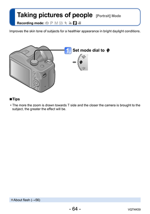 Page 64- 64 -VQT4K59
Taking pictures of people  [Portrait] Mode
Recording mode:        
Set mode dial to 
 
■Tips
 • The more the zoom is drawn towards T side and the closer the camera is brought to the 
subject, the greater the effect will be.
Improves the skin tone of subjects for a healthier appearance in bright daylight conditions.
 ●About flash (→56) 