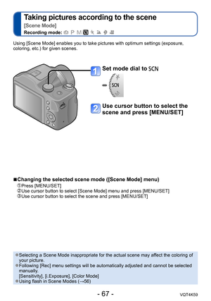 Page 67- 67 -VQT4K59
Taking pictures according to the scene   
[Scene Mode]
Recording mode:        
Using [Scene Mode] enables you to take pictures with optimum settings (exposure, 
coloring, etc.) for given scenes.
Set mode dial to 
Use cursor button to select the 
scene and press [MENU/SET]
 
■Changing the selected scene mode ([Scene Mode] menu) 
 Press [MENU/SET]     Use cursor button to select [Scene Mode] menu and press [MENU/SET]   Use cursor button to select the scene and press [MENU/SET]
 ●Selecting a...