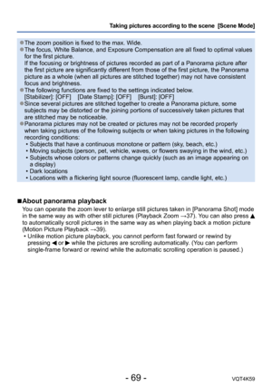 Page 69- 69 -VQT4K59
Taking pictures according to the scene  [Scene Mode] 
 ●The zoom position is fixed to the max. Wide. ●The focus, White Balance, and Exposure Compensation are all fixed to optimal values 
for the first picture. 
If the focusing or brightness of pictures recorded as part of a Panorama picture after 
the first picture are significantly different from those of the first picture, the Panorama 
picture as a whole (when all pictures are stitched together) may not have consistent 
focus and...