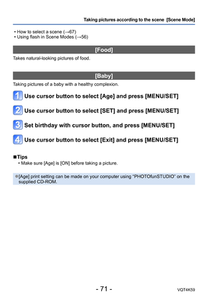 Page 71- 71 -VQT4K59
Taking pictures according to the scene  [Scene Mode] 
 • How to select a scene (→67)
 • Using flash in Scene Modes (→56)
[Food]
Takes natural-looking pictures of food.
[Baby]
Taking pictures of a baby with a healthy complexion.
Use cursor button to select [Age] and press [MENU/SET]
Use cursor button to select [SET] and press [MENU/SET]
Set birthday with cursor button, and press [MENU/SET]
Use cursor button to select [Exit] and press [MENU/SET]
 
■Tips
 • Make sure [Age] is [ON] before...