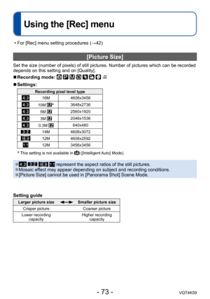 Page 73- 73 -VQT4K59
Using the [Rec] menu
[Picture Size]
Set the size (number of pixels) of still pictures. Number of pictures which can be recorded 
depends on this setting and on [Quality].
 
■Recording mode:        
 
■Settings:
Recording pixel level type
16M 4608x3456
10M *3648x2736
5M 2560x1920
3M 2048x1536
0.3M 640x480
14M4608x3072
12M4608x2592
12M3456x3456
* This setting is not available in  ([Intelligent Auto] Mode).
 ●    represent the aspect ratios of the still pictures. ●Mosaic effect may appear...