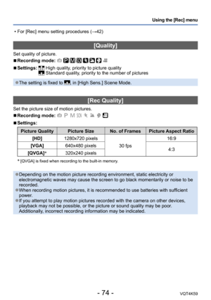 Page 74- 74 -VQT4K59
Using the [Rec] menu
[Quality]
Set quality of picture.
 
■Recording mode:        
 
■Settings:   High quality, priority to picture quality Standard quality, priority to the number of pictures
 ●The setting is fixed to , in [High Sens.] Scene Mode.
[Rec Quality] 
Set the picture size of motion pictures.
 
■Recording mode:        
 
■Settings:
Picture Quality Picture Size No. of Frames Picture Aspect Ratio
[HD] 1280x720 pixels
30 fps16:9
[VGA] 640x480 pixels
4:3
[QVGA] *
320x240 pixels
*...