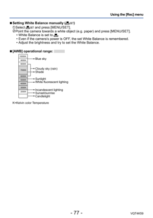 Page 77- 77 -VQT4K59
Using the [Rec] menu
 
■Setting White Balance manually ()
   Select  and press [MENU/SET].  Point the camera towards a white object (e.g. paper) and press [MENU/SET].
 • White Balance is set to .
 • Even if the camera’s power is OFF, the set White Balance is remembered.
 • Adjust the brightness and try to set the White Balance.
 
■[AWB] operational range: 
10000K
9000K
8000K
7000K
6000K
5000K
4000K
3000K
2000K
Cloudy sky (rain)
Shade
Incandescent lighting
Sunset/sunrise
Candlelight...