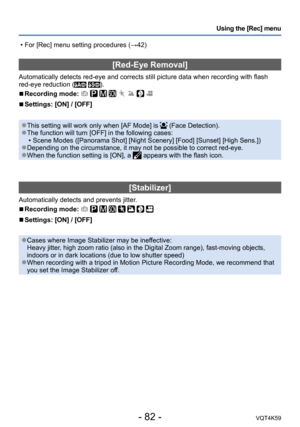 Page 82- 82 -VQT4K59
Using the [Rec] menu
[Red-Eye Removal]
Automatically detects red-eye and corrects still picture data when recording with flash 
red-eye reduction ( ).
 
■Recording mode:        
 
■Settings: [ON] / [OFF]
 ●This setting will work only when [AF Mode] is  (Face Detection). ●The function will turn [OFF] in the following cases:
 • Scene Modes ([Panorama Shot] [Night Scenery] [Food] [Sunset] [High Sens.])
 ●Depending on the circumstance, it may not be possible to correct red-eye. ●When the...