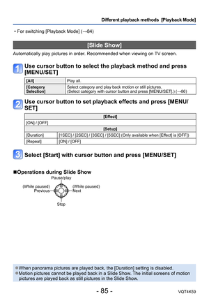 Page 85- 85 -VQT4K59
Different playback methods  [Playback Mode]
[Slide Show]
Automatically play pictures in order. Recommended when viewing on TV screen.
Use cursor button to select the playback method and press 
[MENU/SET]
[All]Play all.
[Category 
Selection] Select category and play back motion or still pictures.  
(Select category with cursor button and press [MENU/SET].) (→86)
Use cursor button to set playback effects and press [MENU/
SET]
[Effect]
[ON] / [OFF] [Setup]
[Duration] [1SEC] / [2SEC] / [3SEC] /...