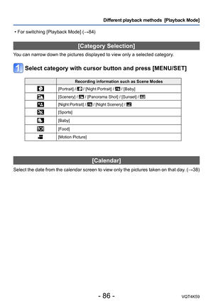 Page 86- 86 -VQT4K59
Different playback methods  [Playback Mode]
[Category Selection]
You can narrow down the pictures displayed to view only a selected category.
Select category with cursor button and press [MENU/SET]
Recording information such as Scene Modes
[Portrait] /  / [Night Portrait] /  / [Baby]
[Scenery] /  / [Panorama Shot] / [Sunset] / 
[Night Portrait] /  / [Night Scenery] / 
[Sports]
[Baby]
[Food]
[Motion Picture]
[Calendar]
Select the date from the calendar screen to view only the pictures taken...