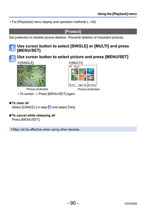 Page 90- 90 -VQT4K59
Using the [Playback] menu
[Protect]
Set protection to disable picture deletion. Prevents deletion of important pictures.
Use cursor button to select [SINGLE] or [MULTI] and press 
[MENU/SET]
Use cursor button to select picture and press [MENU/SET]
 ●[SINGLE] ●[MULTI]
Picture protectedPicture protected
 
•T o cancel → Press [MENU/SET] again.
 
■To clear all
Select [CANCEL] in step 
 and select [Yes].
 
■To cancel while releasing all
Press [MENU/SET].
 ●May not be effective when using other...