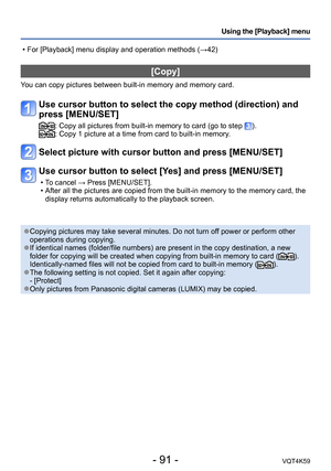 Page 91- 91 -VQT4K59
Using the [Playback] menu
[Copy]
You can copy pictures between built-in memory and memory card.
Use cursor button to select the copy method (direction) and 
press [MENU/SET]
:  Copy all pictures from built-in memory to card (go to step ).:  Copy 1 picture at a time from card to built-in memory.
Select picture with cursor button and press [MENU/SET]
Use cursor button to select [Yes] and press [MENU/SET]
 
•T o cancel → Press [MENU/SET].
 • After all the pictures are copied from the built-in...