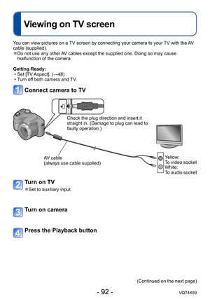 Page 92- 92 -VQT4K59
Viewing on TV screen
Connecting with other devices
You can view pictures on a TV screen by connecting your camera to your TV with the AV 
cable (supplied).
 ●Do not use any other AV cables except the supplied one. Doing so may cause 
malfunction of the camera.
Getting Ready:  • Set [TV Aspect]. (→48)
 
•T urn off both camera and TV.
Connect camera to TV
Check the plug direction and insert it 
straight in. (Damage to plug can lead to 
faulty operation.)
AV cable 
(always use cable supplied)...