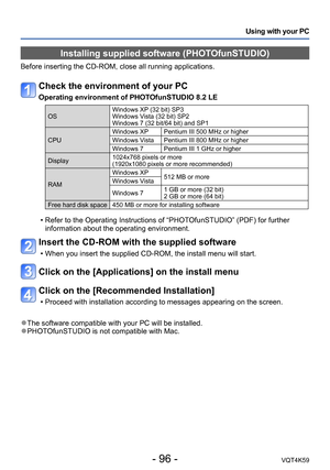 Page 96- 96 -VQT4K59
Using with your PC
Installing supplied software (PHOTOfunSTUDIO)
Before inserting the CD-ROM, close all running applications.
Check the environment of your PC
Operating environment of PHOTOfunSTUDIO 8.2 LE
OSWindows XP (32 bit) SP3
Windows Vista (32 bit) SP2
Windows 7 (32 bit/64 bit) and SP1
CPU Windows XP Pentium III 500 MHz or higher
Windows Vista Pentium III 800 MHz or higher
Windows 7 Pentium III 1 GHz or higher
Display 1024x768 pixels or more 
(1920x1080 pixels or more recommended)
RAM...