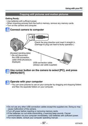 Page 97- 97 -VQT4K59
Using with your PC
Copying still pictures and motion pictures
Getting Ready: • Use batteries with sufficient power. 
 • When importing pictures from the built-in memory, remove any memory cards.
 
•T urn on the camera and computer.
Connect camera to computer
Check the plug direction and insert it straight in. 
(Damage to plug can lead to faulty operation.)
[Access] (sending data)  • Do not disconnect the USB connection 
cable while [Access] is 
displayed. USB connection cable
(always use...