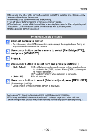 Page 100- 100 -VQT4K59
Printing
 ●Do not use any other USB connection cables except the supplied one. Doing so may 
cause malfunction of the camera.
 ●Disconnect USB connection cable after printing. ●Turn off power before inserting or removing memory cards. ●If the batteries run out while transmitting, a warning beep sounds. Cancel printing and 
disconnect USB connection cable. Use batteries with sufficient power.
 ●Motion pictures cannot be printed.
Printing multiple pictures
Connect camera to printer 
 • Do...