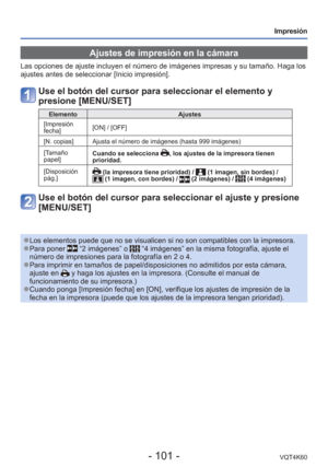 Page 101- 101 -VQT4K60
Impresión
 Ajustes de impresión en la cámara
Las opciones de ajuste incluyen el número de imágenes impresas y s\
u tamaño. Haga los 
ajustes antes de seleccionar [Inicio impresión].
Use el botón del cursor para seleccionar el elemento y 
presione [MENU/SET]
ElementoAjustes
 [Impresión 
fecha] [ON] / [OFF]
[N. copias] Ajusta el número de imágenes (hasta 999 imágenes)
[Tamaño 
papel] Cuando se selecciona 
, los ajustes de la impresora tienen 
prioridad.
[Disposición 
pág.]
 (la impresora...