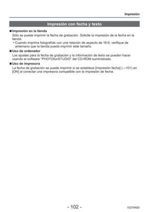 Page 102- 102 -VQT4K60
Impresión
Impresión con fecha y texto
 
■
Impresión en la tienda
Sólo se puede imprimir la fecha de grabación. Solicite la impresió\
n de la fecha en la 
tienda.
 • Cuando imprima fotografías con una relación de aspecto de 16:9, ve\
rifique de antemano que la tienda pueda imprimir este tamaño.
 
■Uso de ordenador
Los ajustes para la fecha de grabación y la información de texto s\
e pueden hacer 
usando el software “PHOTOfunSTUDIO” del CD-ROM suministrado.
 
■Uso de impresora
La fecha de...