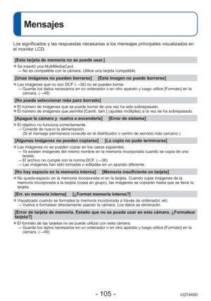 Page 105- 105 -VQT4K60
Mensajes
Los significados y las respuestas necesarias a los mensajes principales \
visualizados en 
el monitor LCD.
[Esta tarjeta de memoria no se puede usar.]
 
●Se insertó una MultiMediaCard. 
  → No es compatible con la cámara. Utilice una tarjeta compatible.
[Unas imágenes no pueden borrarse]     [Esta imagen no puede borrarse\
]
 
●Las imágenes que no son DCF ( →36) no se pueden borrar.
  →  Guarde los datos necesarios en un ordenador o en otro aparato y luego ut\
ilice [Formato] en...