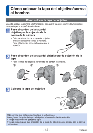 Page 12- 12 -VQT4K60
Cómo colocar la tapa del objetivo/correa 
al hombro
Cómo colocar la tapa del objetivo 
Cuando apague la cámara o la transporte, coloque la tapa del objetivo\
 (suministrada) 
para proteger la superficie del mismo.
Pase el cordón de la tapa del 
objetivo por la sujeción de la 
correa de la cámara
 • Coloque el cordón de la tapa del objetivo antes de colocar la correa al hombro.
 • Pase el lazo más corto del cordón por la  sujeción.
Pase el cordón de la tapa del objetivo por la sujeción de la...