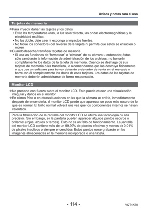 Page 114- 114 -VQT4K60
Avisos y notas para el uso
 Tarjetas de memoria
 
●Para impedir dañar las tarjetas y los datos
 • Evite las temperaturas altas, la luz solar directa, las ondas electromag\
néticas y la electricidad estática.
 • No las doble, deje caer ni exponga a impactos fuertes.
 • No toque los conectores del reverso de la tarjeta ni permita que ésto\
s se ensucien o  mojen.
 
●Cuando deseche/transfiera tarjetas de memoria
 • Si usa las funciones de “formatear” o “eliminar” de su cá\
mara u ordenador,...