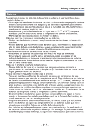 Page 115- 115 -VQT4K60
Avisos y notas para el uso
Baterías
 
●Asegúrese de quitar las baterías de la cámara si no las va a us\
ar durante un largo 
periodo de tiempo.
 • Si se dejan las baterías en la cámara, circulará continuamente \
una pequeña corriente eléctrica aunque la cámara esté apagada y las baterías se ag\
otarán gradualmente.
 • Si la temperatura está demasiado alta o baja o la humedad está alt\
a, los terminales  puede que se oxiden y funcionen mal.
 • Asegúrese de guardar las baterías en un lugar...