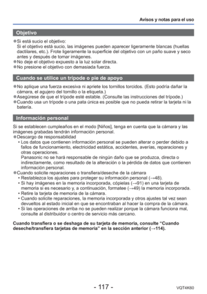 Page 117- 117 -VQT4K60
Avisos y notas para el uso
Objetivo
 
●Si está sucio el objetivo: 
Si el objetivo está sucio, las imágenes pueden aparecer ligerament\
e blancas (huellas 
dactilares, etc.). Frote ligeramente la superficie del objetivo con un \
paño suave y seco 
antes y después de tomar imágenes.
 
●No deje el objetivo expuesto a la luz solar directa. 
●No presione el objetivo con demasiada fuerza.
 Cuando se utilice un trípode o pie de apoyo
 
●No aplique una fuerza excesiva ni apriete los tornillos...