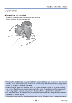 Page 16- 16 -VQT4K60
Insertar y extraer las baterías
Apague la cámara.
 
■Para retirar las baterías
Incline la cámara y coja las baterías con la mano. 
Tenga cuidado de no dejarlas caer.
 
●Para quitar las baterías, apague la cámara y espere hasta que se a\
pague el indicador 
LUMIX en el monitor LCD. (Si no espera, la cámara puede funcionar ma\
l y se pueden 
dañar la tarjeta o los datos grabados.)
 
●Asegúrese de quitar las baterías si no va a usar la cámara dura\
nte un largo periodo 
de tiempo. Las baterías...