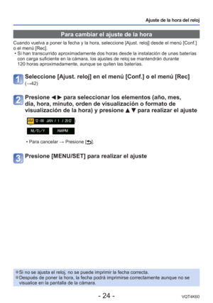 Page 24- 24 -VQT4K60
Ajuste de la hora del reloj
 Para cambiar el ajuste de la hora
Cuando vuelva a poner la fecha y la hora, seleccione [Ajust. reloj] desd\
e el menú [Conf.] 
o el menú [Rec].  • Si han transcurrido aproximadamente dos horas desde la instalación de\
 unas baterías con carga suficiente en la cámara, los ajustes de reloj se mantendrá\
n durante 
120 horas aproximadamente, aunque se quiten las baterías.
Seleccione [Ajust. reloj] en el menú [Conf.] o el menú [Rec] 
(→42)
Presione   para...
