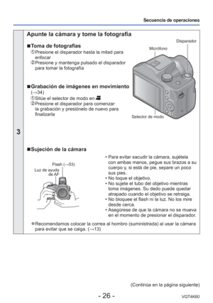 Page 26- 26 -VQT4K60
Secuencia de operaciones
3
 Apunte la cámara y tome la fotografía
 
■ Toma de fotografías
   Presione el disparador hasta la mitad para 
enfocar
  Presione y mantenga pulsado el disparador 
para tomar la fotografía
 
■Grabación de imágenes en movimiento (→34)
   Sitúe el selector de modo en   Presione el disparador para comenzar 
la grabación y presiónelo de nuevo para 
finalizarla
Disparador
Micrófono
Selector de modo
 
■ Sujeción de la cámara
Flash (→53)
Luz de ayuda  de AF
 • Para evitar...