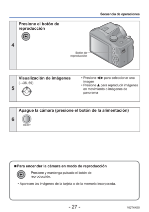 Page 27- 27 -VQT4K60
Secuencia de operaciones
4
 Presione el botón de 
reproducción
Botón de 
reproducción
5
Visualización de imágenes 
(→36, 69)  • Presione 
  para seleccionar una 
imagen
 • Presione 
 para reproducir imágenes 
en movimiento o imágenes de 
panorama
6
Apague la cámara (presione el botón de la alimentación)
 
■Para encender la cámara en modo de reproducción
Presione y mantenga pulsado el botón de 
reproducción.
 • Aparecen las imágenes de la tarjeta o de la memoria incorporada. 