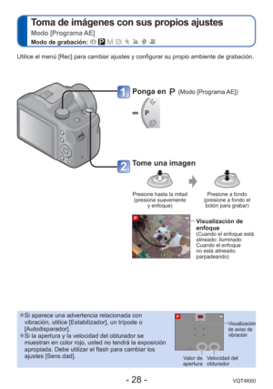 Page 28- 28 -VQT4K60
 
Toma de imágenes con sus propios ajustes  
Modo [Programa AE]
Modo de grabación:        
Ponga en  (Modo [Programa AE])
Tome una imagen
Presione hasta la mitad (presione suavemente  y enfoque) Presione a fondo 
(presione a fondo el  botón para grabar)
Visualización de 
enfoque
(Cuando el enfoque está 
alineado: iluminado 
Cuando el enfoque 
no está alineado: 
parpadeando)
Utilice el menú [Rec] para cambiar ajustes y configurar su propio amb\
iente de grabación.
 
●Si aparece una...