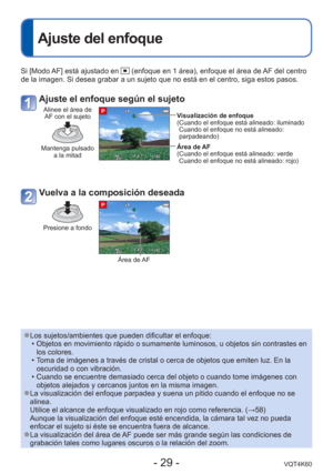 Page 29- 29 -VQT4K60
 
Ajuste del enfoque
Si [Modo AF] está ajustado en  (enfoque en 1 área), enfoque el área de AF del centro 
de la imagen. Si desea grabar a un sujeto que no está en el centro, s\
iga estos pasos.
Ajuste el enfoque según el sujeto
Alinee el área de  AF con el sujeto
Mantenga pulsado  a la mitad
Visualización de enfoque
( Cuando el enfoque está alineado: iluminadoCuando el enfoque no está alineado: 
parpadeando)
Área de AF
( Cuando el enfoque está alineado: verde Cuando el enfoque no está...