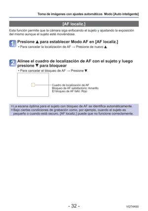 Page 32- 32 -VQT4K60
Toma de imágenes con ajustes automáticos  Modo [Auto inteligente] 
 [AF localiz.]
Esta función permite que la cámara siga enfocando el sujeto y ajus\
tando la exposición 
del mismo aunque el sujeto esté moviéndose.
Presione  para establecer Modo AF en [AF localiz.]
 • Para cancelar la localización de AF → Presione de nuevo .
Alinee el cuadro de localización de AF con el sujeto y luego 
presione 
 para bloquear
 • Para cancelar el bloqueo de AF → Presione .
Cuadro de localización de AF...