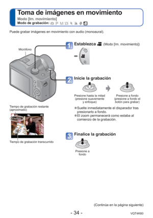 Page 34- 34 -VQT4K60
 
Toma de imágenes en movimiento  
Modo [Im. movimiento]Modo de grabación:        
Establezca  (Modo [Im. movimiento])
Inicie la grabación
Presione hasta la mitad (presione suavemente  y enfoque) Presione a fondo 
(presione a fondo el  botón para grabar)
 
●Suelte inmediatamente el disparador tras 
presionarlo a fondo.
 
●El zoom permanecerá como estaba al 
comienzo de la grabación.
Finalice la grabación
Presione a 
fondo
Tiempo de grabación restante 
(aproximado)
Tiempo de grabación...