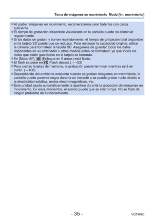 Page 35- 35 -VQT4K60
Toma de imágenes en movimiento  Modo [Im. movimiento] 
 
●Al grabar imágenes en movimiento, recomendamos usar baterías con c\
arga 
suficiente.
 
●El tiempo de grabación disponible visualizado en la pantalla puede no\
 disminuir 
regularmente.
 
●Si los datos se graban y borran repetidamente, el tiempo de grabación\
 total disponible 
en la tarjeta SD puede que se reduzca. Para restaurar la capacidad origi\
nal, utilice 
la cámara para formatear la tarjeta SD. Asegúrese de guardar todos los...