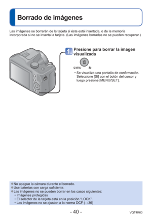 Page 40- 40 -VQT4K60
 
Borrado de imágenes
Presione para borrar la imagen 
visualizada
 • Se visualiza una pantalla de confirmación. Seleccione [Sí] con el botón del cursor y 
luego presione [MENU/SET]. 
Las imágenes se borrarán de la tarjeta si ésta está insertad\
a, o de la memoria 
incorporada si no se inserta la tarjeta. (Las imágenes borradas no s\
e pueden recuperar.)
 
●No apague la cámara durante el borrado. 
●Use baterías con carga suficiente. 
●Las imágenes no se pueden borrar en los casos...