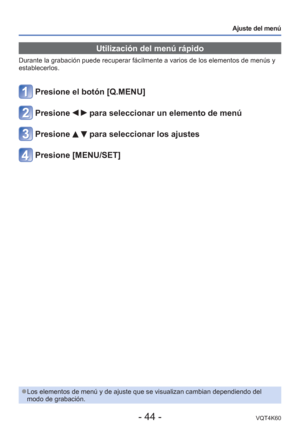 Page 44- 44 -VQT4K60
Ajuste del menú
 Utilización del menú rápido
Durante la grabación puede recuperar fácilmente a varios de los el\
ementos de menús y 
establecerlos.
Presione el botón [Q.MENU]
Presione   para seleccionar un elemento de menú
Presione   para seleccionar los ajustes
Presione [MENU/SET]
 
●Los elementos de menú y de ajuste que se visualizan cambian dependien\
do del 
modo de grabación. 