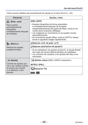 Page 48- 48 -VQT4K60
Uso del menú [Conf.]
ElementoAjustes, notas
[Repr. auto]
Para mostrar 
automáticamente 
fotografías 
inmediatamente después 
de tomarlas. [ON] / [OFF]
 • Muestra fotografías de forma automática e inmediatamente después de tomarlas, 
independientemente del ajuste de [Repr. auto] en los 
modos [Auto bracket] y [Ráfaga].
 • Las imágenes en movimiento no se pueden revisar  automáticamente.
 • Se recomienda ajustar [Repr. auto] en [OFF] si desea  tomar la siguiente imagen rápidamente....