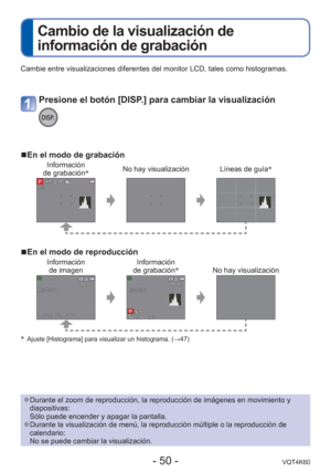 Page 50- 50 -VQT4K60
 
Cambio de la visualización de 
información de grabación
Cambie entre visualizaciones diferentes del monitor LCD, tales como hist\
ogramas.
 
■En el modo de grabación
Información 
de grabación ∗No hay visualización Líneas de guía
∗
 
■En el modo de reproducción
Información 
de imagen Información 
de grabación ∗
No hay visualización
∗  Ajuste [Histograma] para visualizar un histograma. ( →47)
Presione el botón [DISP.] para cambiar la visualización
 
●Durante el zoom de reproducción, la...