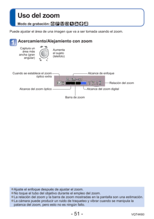 Page 51- 51 -VQT4K60
 
Uso del zoom
Modo de grabación:        
Puede ajustar el área de una imagen que va a ser tomada usando el zoo\
m. 
Acercamiento/Alejamiento con zoom
Captura un área más 
ancha (gran  angular)Aumenta 
el sujeto 
(telefoto)
Cuando se establece el zoom  óptico extra
Alcance del zoom óptico
Barra de zoomAlcance del zoom digital
Relación del zoom
Alcance de enfoque
 
●Ajuste el enfoque después de ajustar el zoom. 
●No toque el tubo del objetivo durante el empleo del zoom. 
●La relación del...