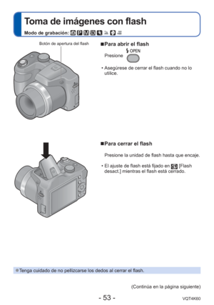 Page 53- 53 -VQT4K60
 
Toma de imágenes con flash
Modo de grabación:        
 
■Para abrir el flash
Presione
 • Asegúrese de cerrar el flash cuando no lo 
utilice.
 
■Para cerrar el flash
Presione la unidad de flash hasta que encaje.
 • El ajuste de flash está fijado en 
 [Flash 
desact.] mientras el flash está cerrado.
Botón de apertura del flash
 
●Tenga cuidado de no pellizcarse los dedos al cerrar el flash.
(Continúa en la página siguiente) 