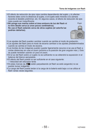 Page 55- 55 -VQT4K60
Toma de imágenes con flash
 
●El efecto de reducción de ojos rojos cambia dependiendo del sujeto, y\
 lo afectan 
factores tales como la distancia al sujeto, si el sujeto está mirando\
 a la cámara 
durante el destello preliminar, etc. En algunos casos, el efecto de reducción de ojos 
rojos puede ser insignificante.
 
●No ponga sus manos sobre el área emisora de luz del flash ni 
la mire desde cerca (a unos pocos centímetros).
No use el flash estando cerca de otros sujetos (el calor/la luz...