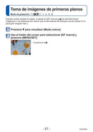 Page 57- 57 -VQT4K60
 
Toma de imágenes de primeros planos
Modo de grabación:        
Cuando quiera ampliar el sujeto, el ajuste en [AF macro] () le permitirá tomar 
imágenes a una distancia aún menor que la del alcance de enfoque n\
ormal (hasta 2 cm 
para gran angular máx.).
Presione  para visualizar [Modo macro]
Use el botón del cursor para seleccionar [AF macro] y 
presione [MENU/SET]
Visualización  