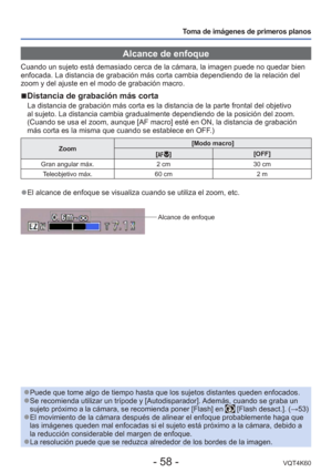 Page 58- 58 -VQT4K60
Toma de imágenes de primeros planos
 Alcance de enfoque
Cuando un sujeto está demasiado cerca de la cámara, la imagen pued\
e no quedar bien 
enfocada. La distancia de grabación más corta cambia dependiendo d\
e la relación del 
zoom y del ajuste en el modo de grabación macro. 
 
■Distancia de grabación más corta
La distancia de grabación más corta es la distancia de la parte fr\
ontal del objetivo 
al sujeto. La distancia cambia gradualmente dependiendo de la posició\
n del zoom. 
(Cuando...