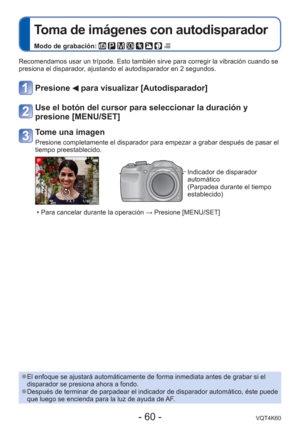 Page 60- 60 -VQT4K60
 
Toma de imágenes con autodisparador
Modo de grabación:        
Recomendamos usar un trípode. Esto también sirve para corregir la \
vibración cuando se 
presiona el disparador, ajustando el autodisparador en 2 segundos.
Presione  para visualizar [Autodisparador]
Use el botón del cursor para seleccionar la duración y 
presione [MENU/SET]
Tome una imagen
Presione completamente el disparador para empezar a grabar después de\
 pasar el 
tiempo preestablecido.
Indicador de disparador...