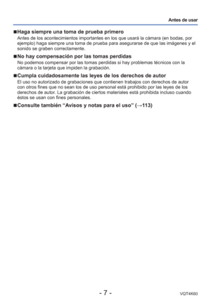 Page 7- 7 -VQT4K60
Antes de usar
 
■Haga siempre una toma de prueba primero
Antes de los acontecimientos importantes en los que usará la cámar\
a (en bodas, por 
ejemplo) haga siempre una toma de prueba para asegurarse de que las imá\
genes y el 
sonido se graben correctamente. 
 
■No hay compensación por las tomas perdidas
No podemos compensar por las tomas perdidas si hay problemas técnicos\
 con la 
cámara o la tarjeta que impiden la grabación.
 
■Cumpla cuidadosamente las leyes de los derechos de autor
El...