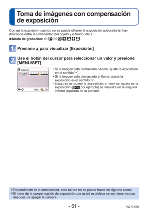 Page 61- 61 -VQT4K60
 
Toma de imágenes con compensación 
de exposición
Corrige la exposición cuando no se puede obtener la exposición ade\
cuada (si hay 
diferencia entre la luminosidad del objeto y el fondo, etc.).
 
■Modo de grabación:        
Presione  para visualizar [Exposición]
Use el botón del cursor para seleccionar un valor y presione 
[MENU/SET]
 • Si la imagen está demasiado oscura, ajuste la exposición 
en el sentido “+”.
 • Si la imagen está demasiado brillante, ajuste la  exposición en el sentido...