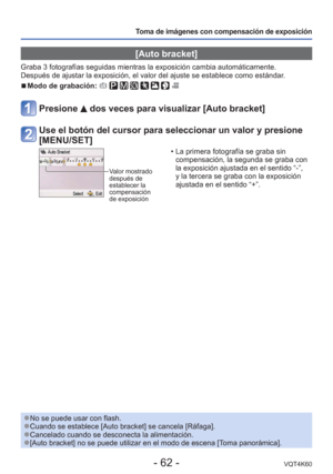 Page 62- 62 -VQT4K60
Toma de imágenes con compensación de exposición
 [Auto bracket]
Graba 3 fotografías seguidas mientras la exposición cambia automá\
ticamente. 
Después de ajustar la exposición, el valor del ajuste se establece\
 como estándar.
 
■Modo de grabación:        
Presione  dos veces para visualizar [Auto bracket]
Use el botón del cursor para seleccionar un valor y presione 
[MENU/SET]
Valor mostrado 
después de 
establecer la 
compensación 
de exposición
 • La primera fotografía se graba sin...