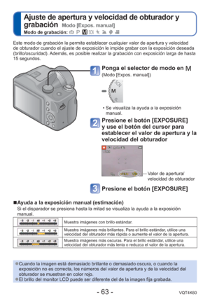 Page 63- 63 -VQT4K60
 
Ajuste de apertura y velocidad de obturador y 
grabación  
Modo [Expos. manual]
Modo de grabación:        
Este modo de grabación le permite establecer cualquier valor de apert\
ura y velocidad 
de obturador cuando el ajuste de exposición le impide grabar con la e\
xposición deseada 
(brillo/oscuridad). Además, es posible realizar la grabación con exposición larga d\
e hasta 
15 segundos.
 
●Cuando la imagen está demasiado brillante o demasiado oscura, o cuand\
o la 
exposición no es...