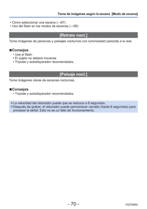 Page 70- 70 -VQT4K60
Toma de imágenes según la escena  [Modo de escena] 
 • Cómo seleccionar una escena ( →67)
 • Uso del flash en los modos de escenas ( →56)
[Retrato noct.]
Tome imágenes de personas y paisajes nocturnos con luminosidad parecid\
a a la real.
 
■Consejos
 • Use el flash.
 • El sujeto no deberá moverse.
 • Trípode y autodisparador recomendados.
[Paisaje noct.]
Tome imágenes claras de escenas nocturnas.
 
■Consejos
 • Trípode y autodisparador recomendados.
 
●La velocidad del obturador puede que...
