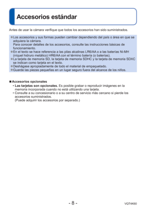 Page 8- 8 -VQT4K60
Accesorios estándar
Antes de usar la cámara verifique que todos los accesorios han sido s\
uministrados.
 
●Los accesorios y sus formas pueden cambiar dependiendo del país o á\
rea en que se 
adquiera la cámara.
Para conocer detalles de los accesorios, consulte las instrucciones bá\
sicas de 
funcionamiento.
 
●En el texto se hace referencia a las pilas alcalinas LR6/AA o a las baterías Ni-MH 
(níquel hidruro metálico) HR6/AA con el término batería (o baterías).
 
●La tarjeta de memoria SD,...