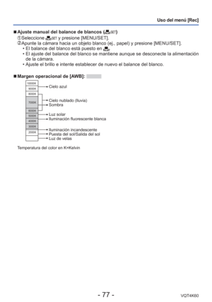 Page 77- 77 -VQT4K60
Uso del menú [Rec]
 
■Ajuste manual del balance de blancos ()
   Seleccione  y presione [MENU/SET].  Apunte la cámara hacia un objeto blanco (ej., papel) y presione [ME\
NU/SET].
 • El balance del blanco está puesto en .
 
• El ajuste del balance del blanco se mantiene aunque se desconecte la ali\
mentación 
de la cámara.
 • Ajuste el brillo e intente establecer de nuevo el balance del blanco.
 
■Margen operacional de [AWB]: 
10000K
9000K
8000K
7000K
6000K
5000K
4000K
3000K
2000K
Cielo...